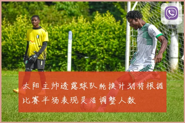 太阳主帅透露球队轮换计划将根据比赛半场表现灵活调整人数