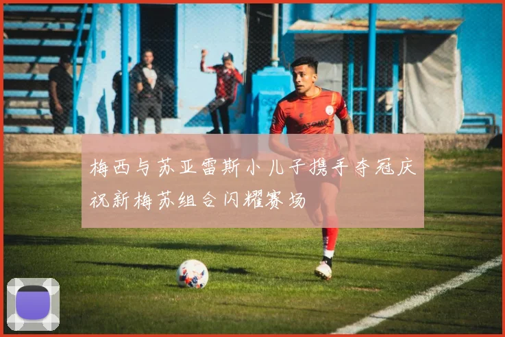 梅西与苏亚雷斯小儿子携手夺冠庆祝新梅苏组合闪耀赛场