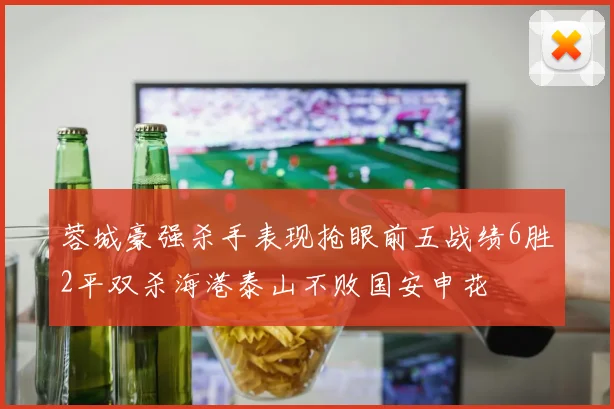 蓉城豪强杀手表现抢眼前五战绩6胜2平双杀海港泰山不败国安申花