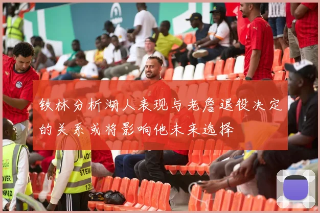 铁林分析湖人表现与老詹退役决定的关系或将影响他未来选择