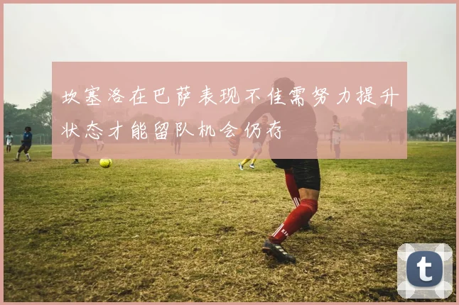 坎塞洛在巴萨表现不佳需努力提升状态才能留队机会仍存