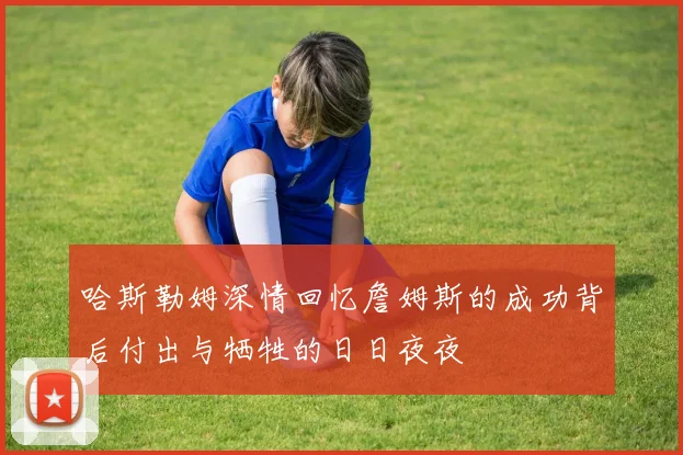 哈斯勒姆深情回忆詹姆斯的成功背后付出与牺牲的日日夜夜