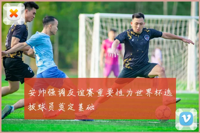 安帅强调友谊赛重要性为世界杯选拔球员奠定基础