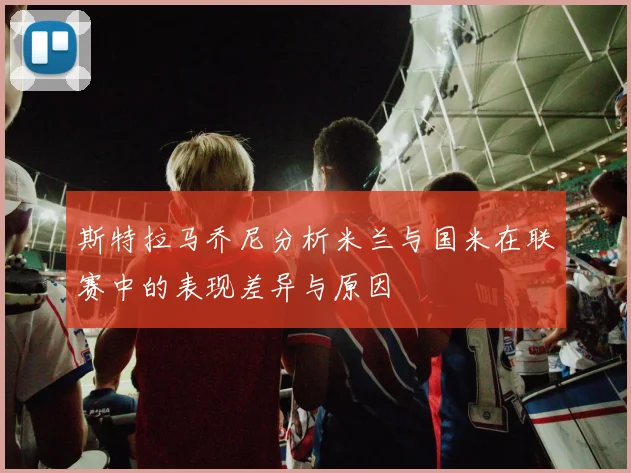斯特拉马乔尼分析米兰与国米在联赛中的表现差异与原因