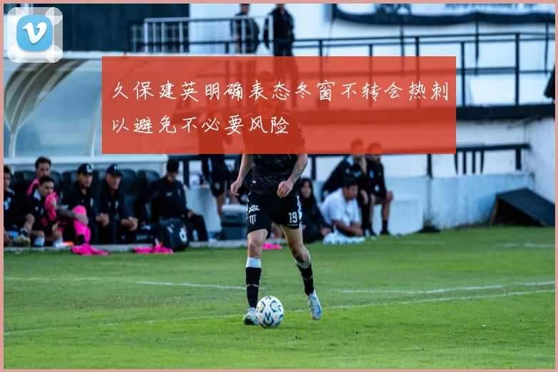 久保建英明确表态冬窗不转会热刺以避免不必要风险