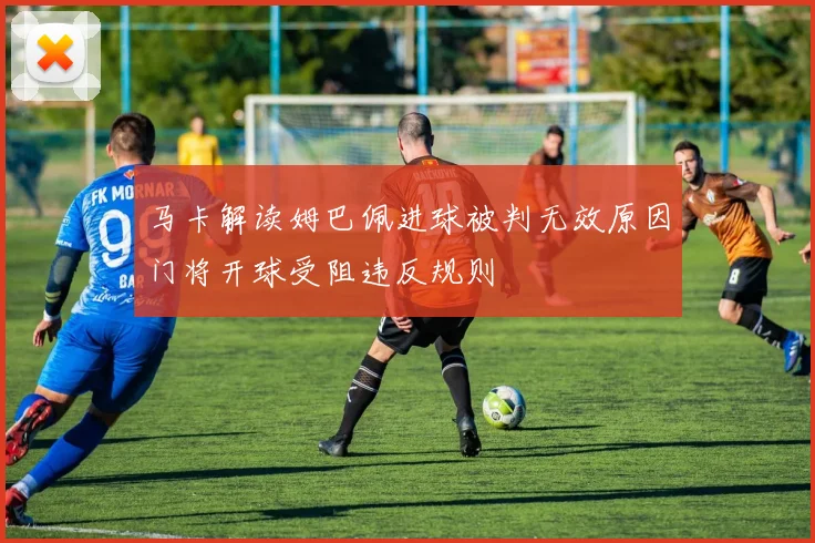 马卡解读姆巴佩进球被判无效原因门将开球受阻违反规则