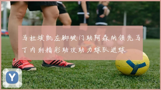 马杜埃凯左脚破门助阿森纳领先马丁内利精彩助攻助力球队进球