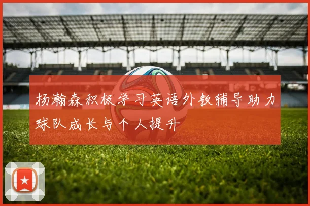 杨瀚森积极学习英语外教辅导助力球队成长与个人提升
