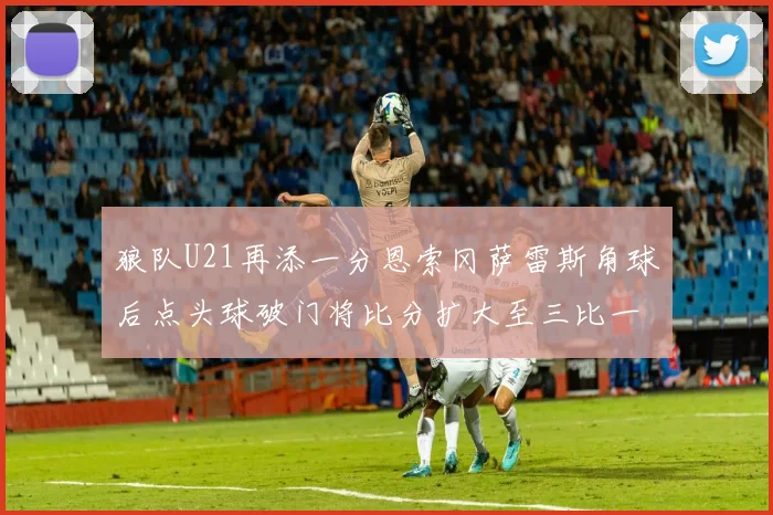 狼队U21再添一分恩索冈萨雷斯角球后点头球破门将比分扩大至三比一