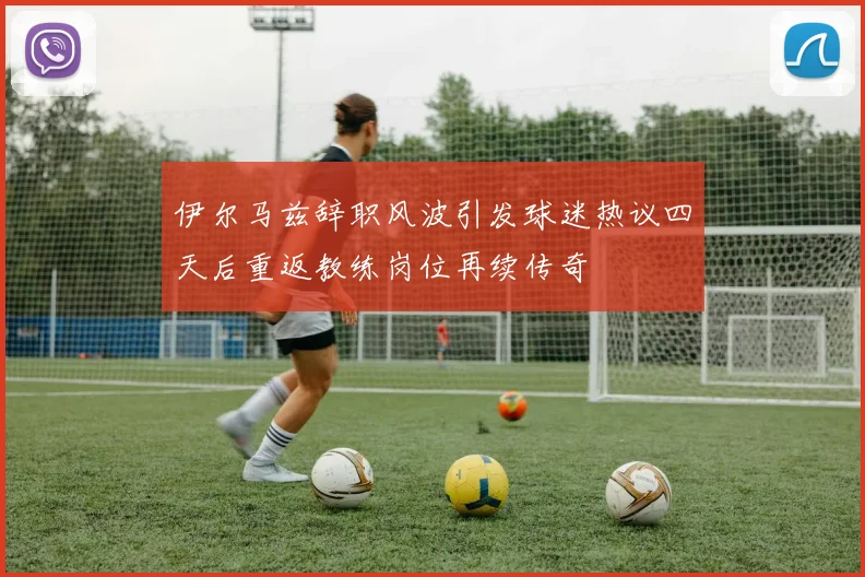 伊尔马兹辞职风波引发球迷热议四天后重返教练岗位再续传奇