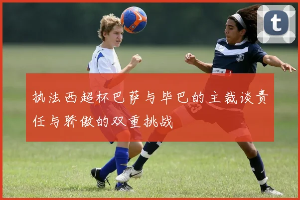 执法西超杯巴萨与毕巴的主裁谈责任与骄傲的双重挑战