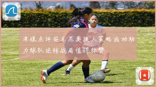 津媒点评安东尼奥换人策略成功助力球队逆转战局值得称赞