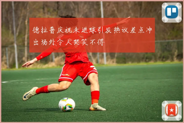 德拉普庆祝未进球引发热议差点冲出场外令人哭笑不得