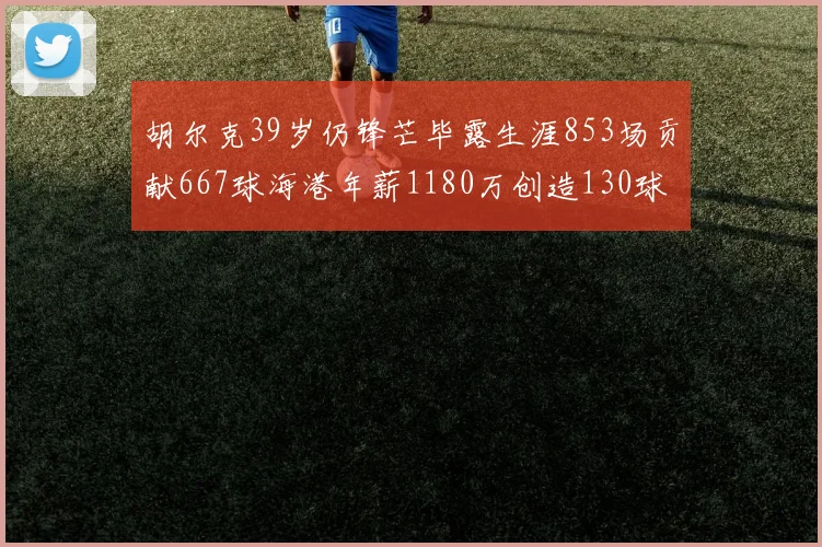 胡尔克39岁仍锋芒毕露生涯853场贡献667球海港年薪1180万创造130球佳绩