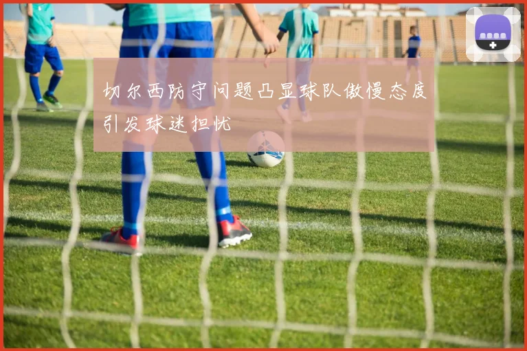 切尔西防守问题凸显球队傲慢态度引发球迷担忧