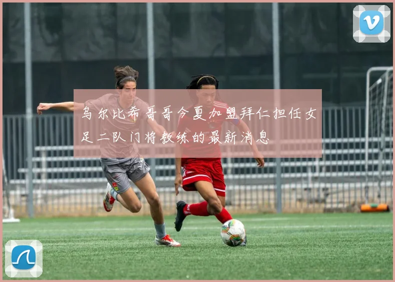 乌尔比希哥哥今夏加盟拜仁担任女足二队门将教练的最新消息