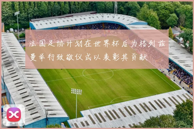 法国足协计划在世界杯后为格列兹曼举行致敬仪式以表彰其贡献