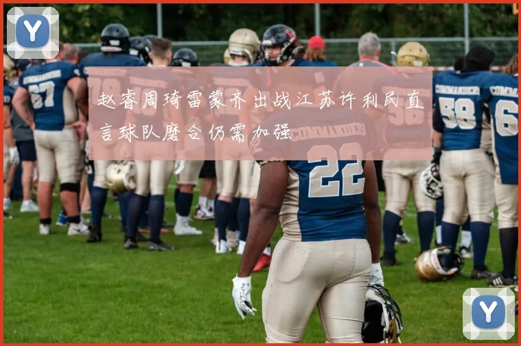 赵睿周琦雷蒙齐出战江苏许利民直言球队磨合仍需加强