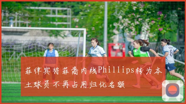 菲律宾将菲裔内线Phillips转为本土球员不再占用归化名额