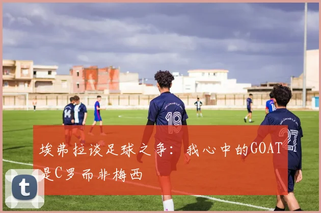 埃弗拉谈足球之争：我心中的GOAT是C罗而非梅西