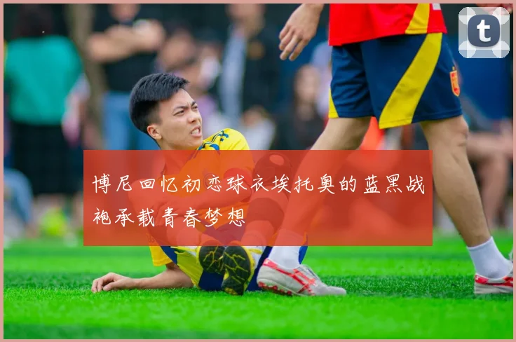 博尼回忆初恋球衣埃托奥的蓝黑战袍承载青春梦想
