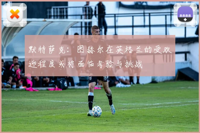 默特萨克：图赫尔在英格兰的受欢迎程度或将面临考验与挑战