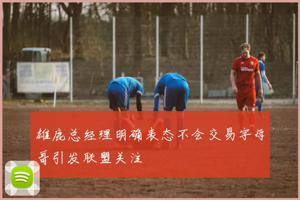 雄鹿总经理明确表态不会交易字母哥引发联盟关注