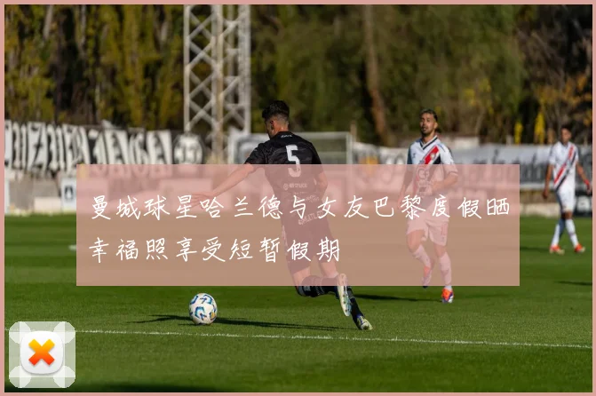 曼城球星哈兰德与女友巴黎度假晒幸福照享受短暂假期