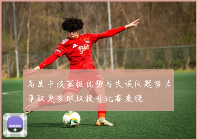 乌度卡谈篮板优势与失误问题努力争取更多球权提升比赛表现