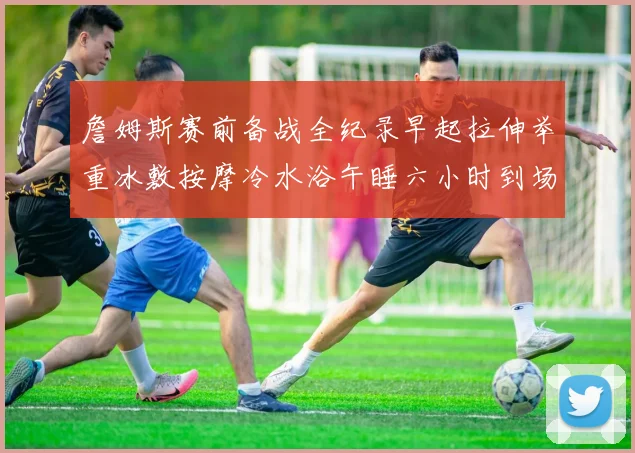 詹姆斯赛前备战全纪录早起拉伸举重冰敷按摩冷水浴午睡六小时到场准备