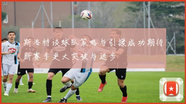 斯洛特谈球队策略与引援成功期待新赛季更大突破与进步