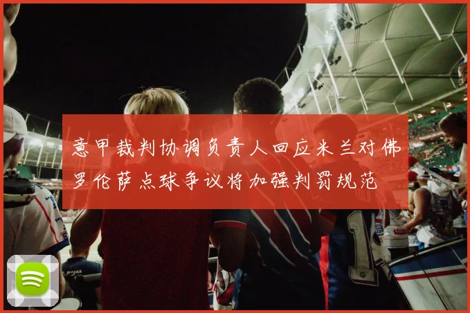 意甲裁判协调负责人回应米兰对佛罗伦萨点球争议将加强判罚规范