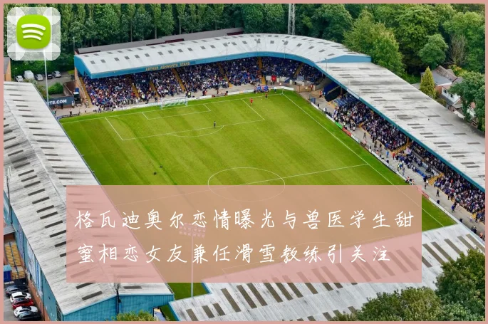 格瓦迪奥尔恋情曝光与兽医学生甜蜜相恋女友兼任滑雪教练引关注