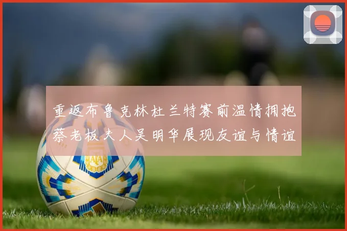 重返布鲁克林杜兰特赛前温情拥抱蔡老板夫人吴明华展现友谊与情谊