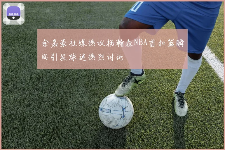 余嘉豪社媒热议杨瀚森NBA首扣篮瞬间引发球迷热烈讨论