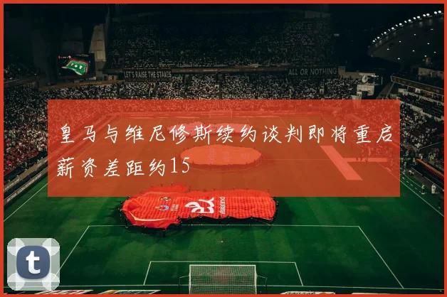 皇马与维尼修斯续约谈判即将重启薪资差距约15
