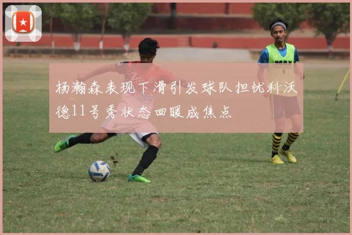 杨瀚森表现下滑引发球队担忧科沃德11号秀状态回暖成焦点